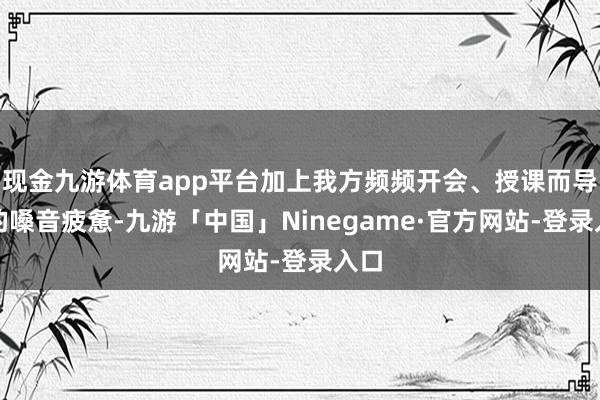 现金九游体育app平台加上我方频频开会、授课而导致的嗓音疲惫-九游「中国」Ninegame·官方网站-登录入口