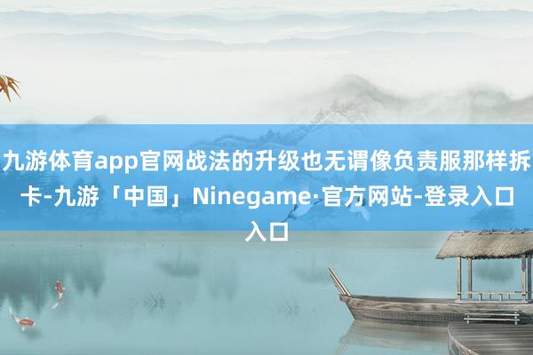 九游体育app官网战法的升级也无谓像负责服那样拆卡-九游「中国」Ninegame·官方网站-登录入口