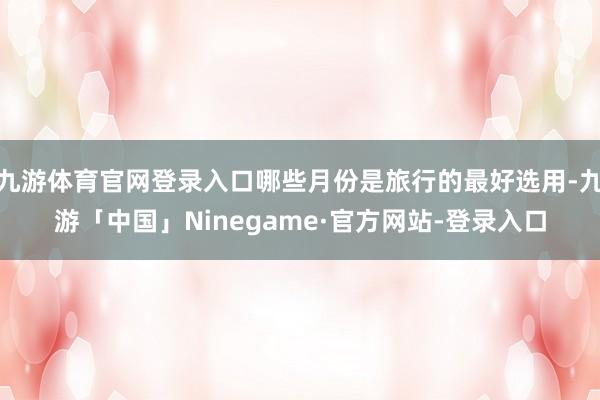 九游体育官网登录入口哪些月份是旅行的最好选用-九游「中国」Ninegame·官方网站-登录入口