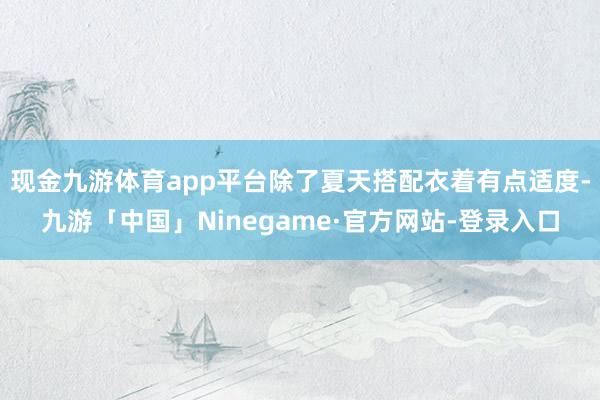 现金九游体育app平台除了夏天搭配衣着有点适度-九游「中国」Ninegame·官方网站-登录入口