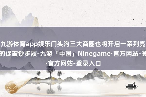九游体育app娱乐门头沟三大商圈也将开启一系列亮点纷呈的促破钞步履-九游「中国」Ninegame·官方网站-登录入口