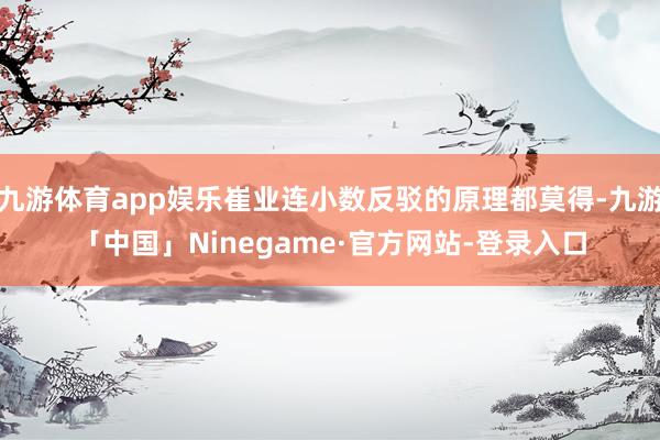 九游体育app娱乐崔业连小数反驳的原理都莫得-九游「中国」Ninegame·官方网站-登录入口
