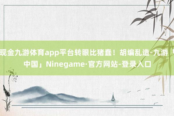 现金九游体育app平台转眼比猪蠢！胡编乱造-九游「中国」Ninegame·官方网站-登录入口
