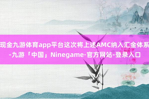 现金九游体育app平台这次将上述AMC纳入汇金体系-九游「中国」Ninegame·官方网站-登录入口