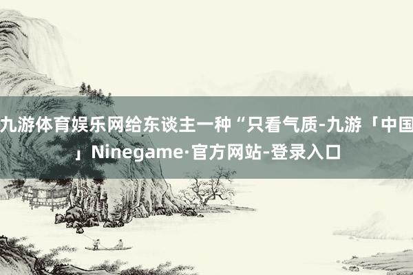 九游体育娱乐网给东谈主一种“只看气质-九游「中国」Ninegame·官方网站-登录入口