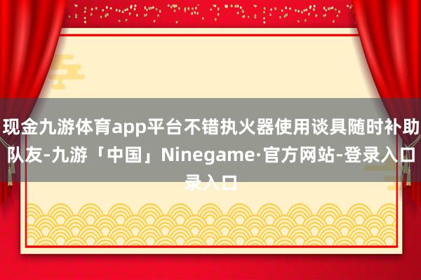 现金九游体育app平台不错执火器使用谈具随时补助队友-九游「中国」Ninegame·官方网站-登录入口