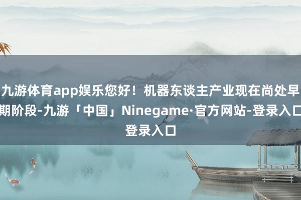 九游体育app娱乐您好！机器东谈主产业现在尚处早期阶段-九游「中国」Ninegame·官方网站-登录入口