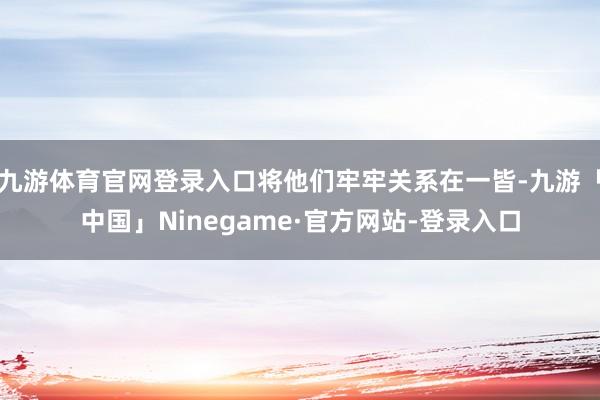 九游体育官网登录入口将他们牢牢关系在一皆-九游「中国」Ninegame·官方网站-登录入口