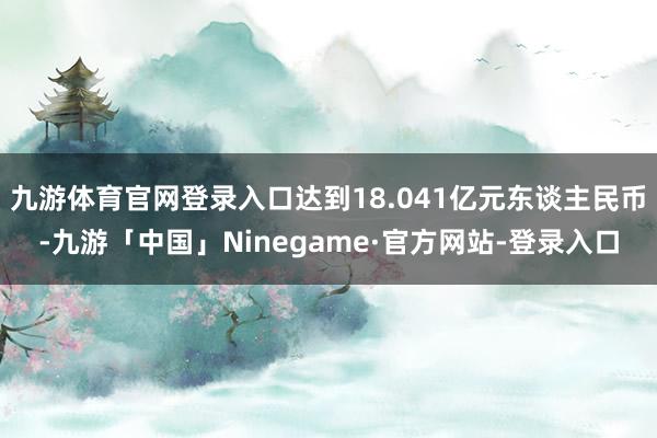 九游体育官网登录入口达到18.041亿元东谈主民币-九游「中国」Ninegame·官方网站-登录入口