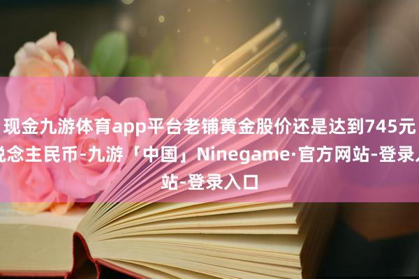 现金九游体育app平台老铺黄金股价还是达到745元东说念主民币-九游「中国」Ninegame·官方网站-登录入口