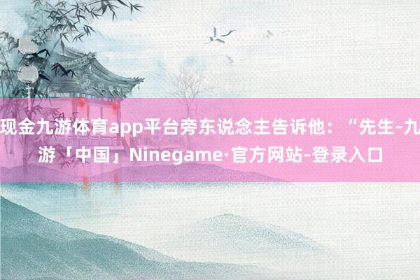 现金九游体育app平台旁东说念主告诉他：“先生-九游「中国」Ninegame·官方网站-登录入口