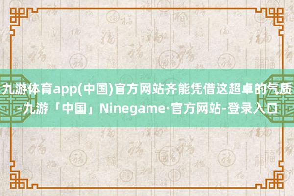 九游体育app(中国)官方网站齐能凭借这超卓的气质-九游「中国」Ninegame·官方网站-登录入口