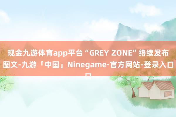 现金九游体育app平台“GREY ZONE”络续发布图文-九游「中国」Ninegame·官方网站-登录入口