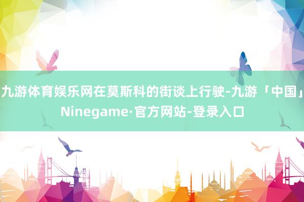 九游体育娱乐网在莫斯科的街谈上行驶-九游「中国」Ninegame·官方网站-登录入口