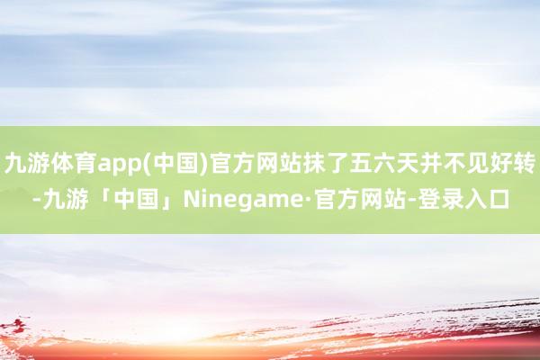 九游体育app(中国)官方网站抹了五六天并不见好转-九游「中国」Ninegame·官方网站-登录入口
