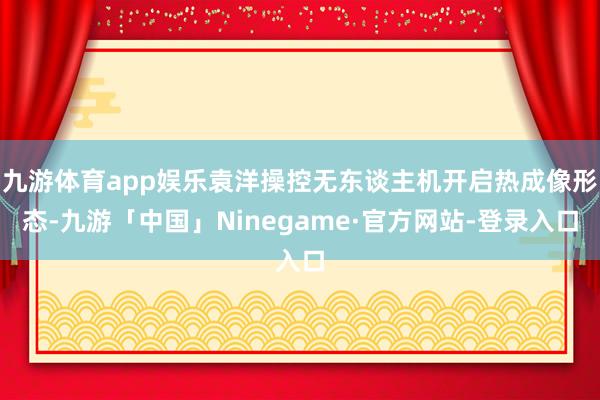 九游体育app娱乐袁洋操控无东谈主机开启热成像形态-九游「中国」Ninegame·官方网站-登录入口