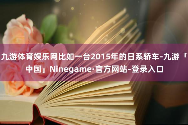 九游体育娱乐网比如一台2015年的日系轿车-九游「中国」Ninegame·官方网站-登录入口