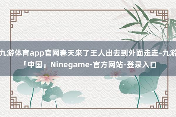 九游体育app官网春天来了王人出去到外面走走-九游「中国」Ninegame·官方网站-登录入口
