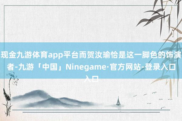 现金九游体育app平台而贺汝瑜恰是这一脚色的饰演者-九游「中国」Ninegame·官方网站-登录入口