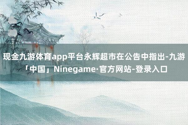 现金九游体育app平台　　永辉超市在公告中指出-九游「中国」Ninegame·官方网站-登录入口