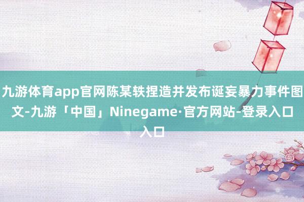 九游体育app官网陈某轶捏造并发布诞妄暴力事件图文-九游「中国」Ninegame·官方网站-登录入口