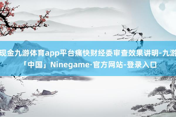 现金九游体育app平台痛快财经委审查效果讲明-九游「中国」Ninegame·官方网站-登录入口