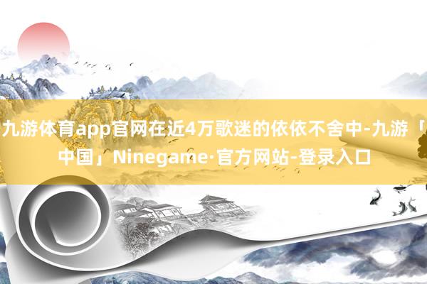九游体育app官网在近4万歌迷的依依不舍中-九游「中国」Ninegame·官方网站-登录入口